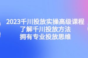 2023千川投放实操高级课程：了解千川投放方法，拥有专业投放思维