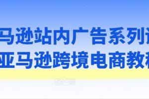 亚马逊站内广告系列课，亚马逊跨境电商教程