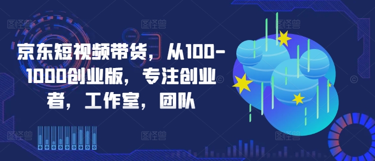 京东短视频带货，从100-1000创业版，专注创业者，工作室，团队