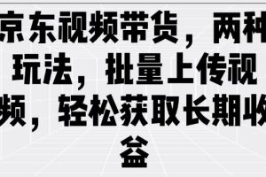 京东视频带货，两种玩法，批量上传视频，轻松获取长期收益