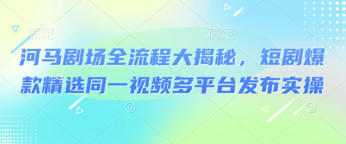 河马剧场全流程大揭秘，短剧爆款精选同一视频多平台发布实操